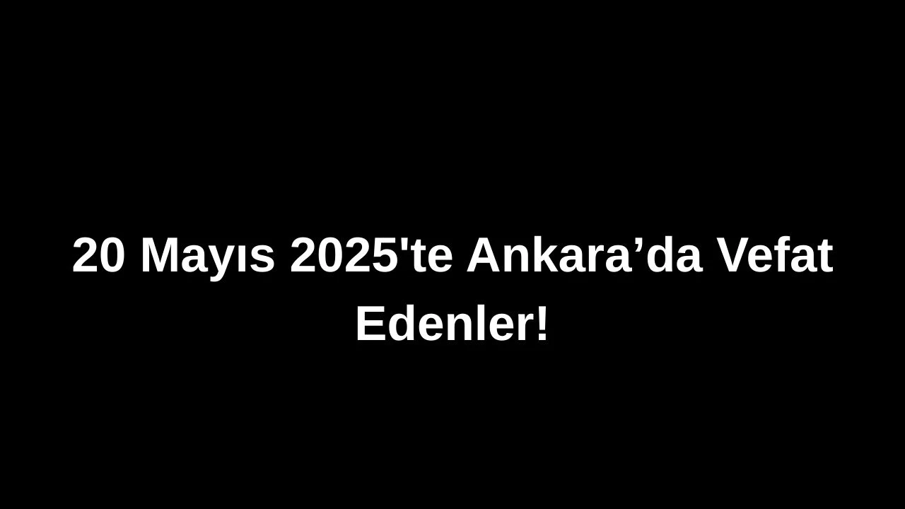 20 Mayıs 2025’te Ankara’da Vefat Edenler: Ankara’da Kimleri Kaybettik?